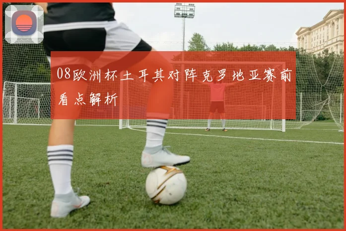 08欧洲杯土耳其对阵克罗地亚赛前看点解析