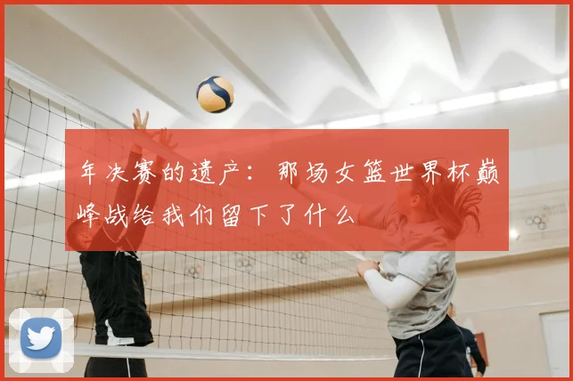 年决赛的遗产：那场女篮世界杯巅峰战给我们留下了什么