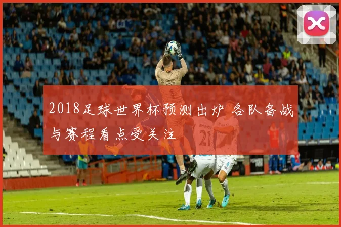 2018足球世界杯预测出炉 各队备战与赛程看点受关注