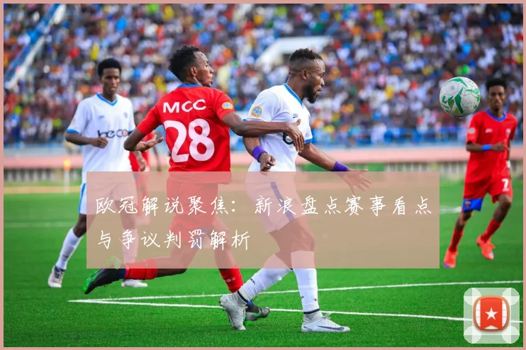 欧冠解说聚焦:新浪盘点赛事看点与争议判罚解析