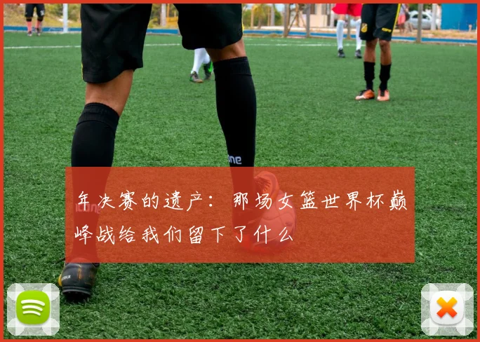 年决赛的遗产:那场女篮世界杯巅峰战给我们留下了什么