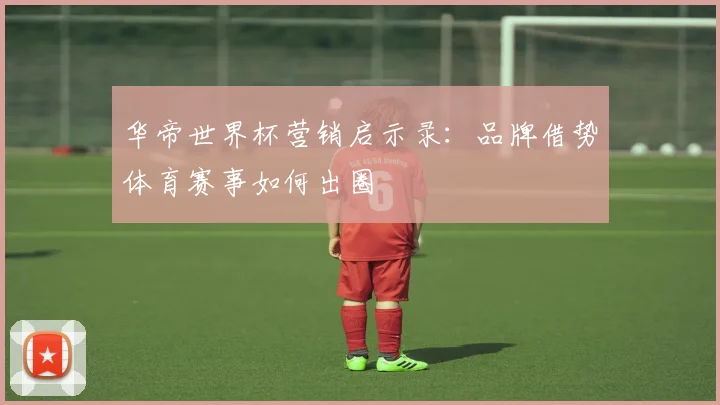 华帝世界杯营销启示录:品牌借势体育赛事如何出圈