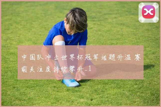 中国队冲击世界杯冠军话题升温 赛前关注度持续攀升_1