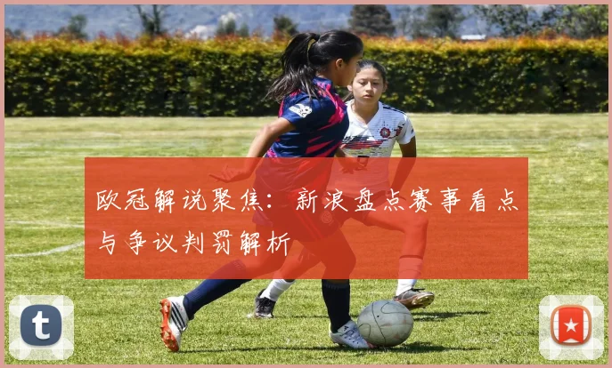 欧冠解说聚焦：新浪盘点赛事看点与争议判罚解析