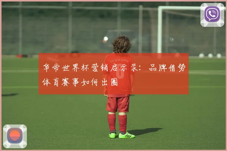 华帝世界杯营销启示录：品牌借势体育赛事如何出圈