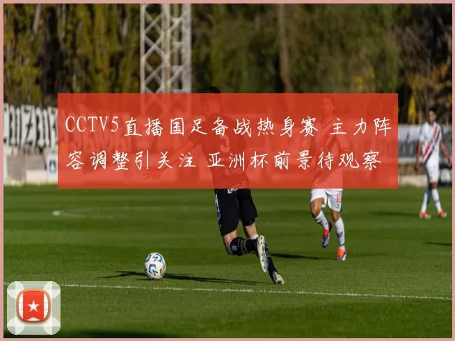 CCTV5直播国足备战热身赛 主力阵容调整引关注 亚洲杯前景待观察