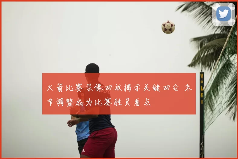 火箭比赛录像回放揭示关键回合 末节调整成为比赛胜负看点