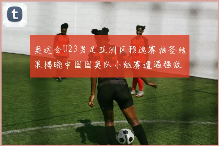 奥运会U23男足亚洲区预选赛抽签结果揭晓中国国奥队小组赛遭遇强敌