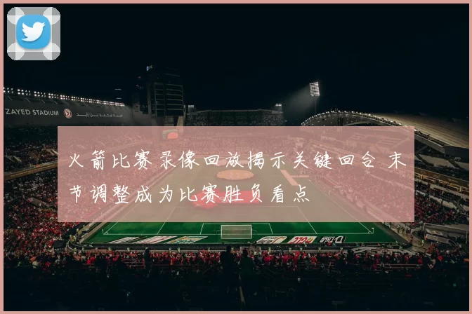 火箭比赛录像回放揭示关键回合 末节调整成为比赛胜负看点