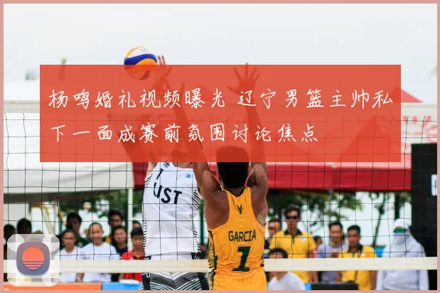 杨鸣婚礼视频曝光 辽宁男篮主帅私下一面成赛前氛围讨论焦点