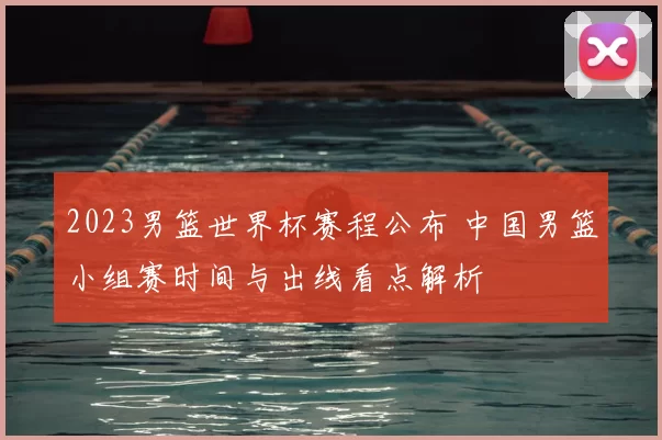 2023男篮世界杯赛程公布 中国男篮小组赛时间与出线看点解析