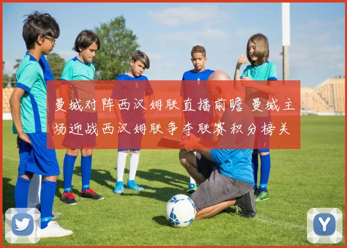 曼城对阵西汉姆联直播前瞻 曼城主场迎战西汉姆联争夺联赛积分榜关键分数