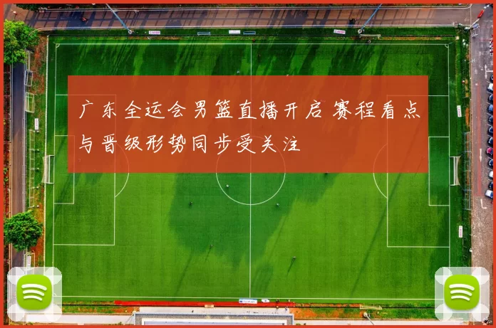 广东全运会男篮直播开启 赛程看点与晋级形势同步受关注