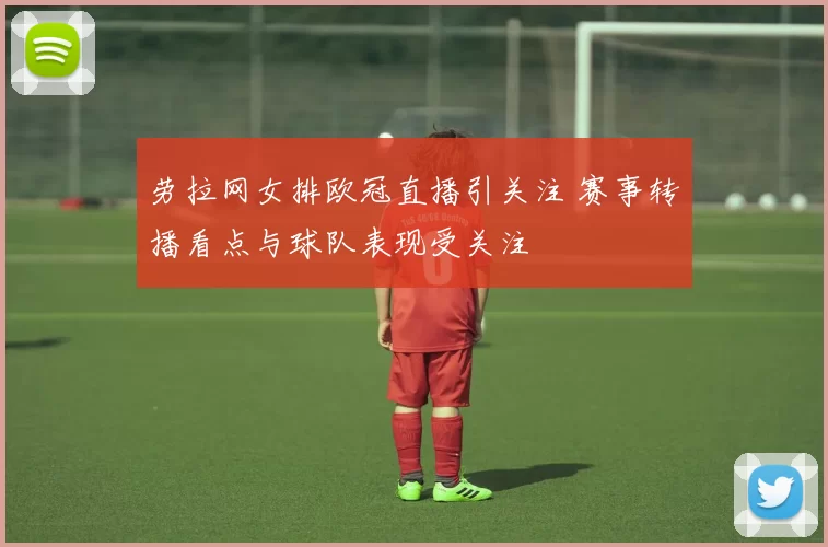 劳拉网女排欧冠直播引关注 赛事转播看点与球队表现受关注