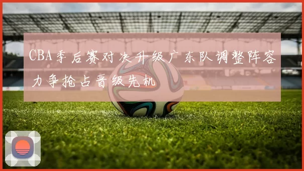 CBA季后赛对决升级广东队调整阵容力争抢占晋级先机