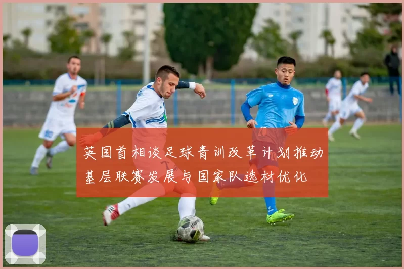 英国首相谈足球青训改革计划推动基层联赛发展与国家队选材优化