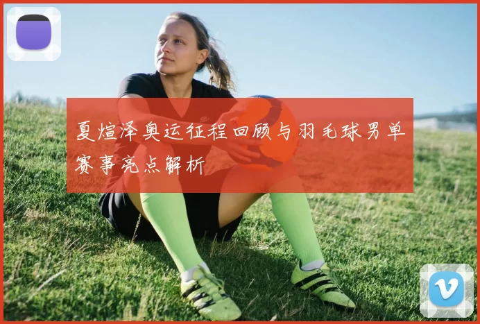 夏煊泽奥运征程回顾与羽毛球男单赛事亮点解析