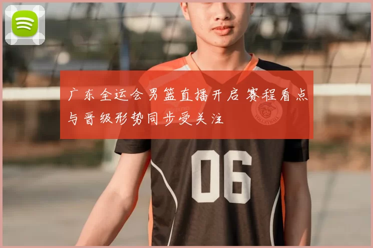 广东全运会男篮直播开启 赛程看点与晋级形势同步受关注