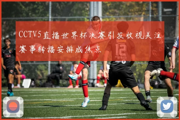 CCTV5直播世界杯决赛引发收视关注赛事转播安排成焦点