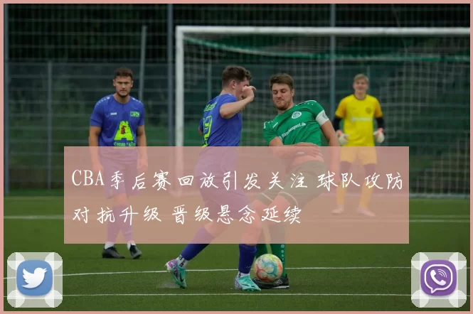 CBA季后赛回放引发关注 球队攻防对抗升级 晋级悬念延续