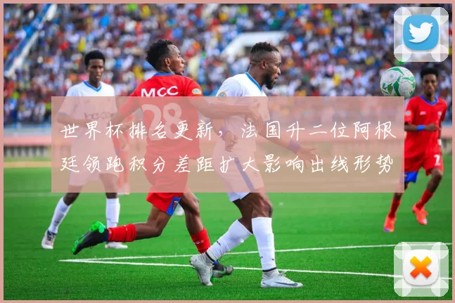 世界杯排名更新,法国升二位阿根廷领跑积分差距扩大影响出线形势