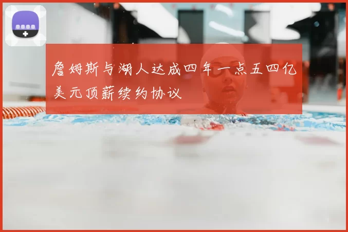 詹姆斯与湖人达成四年一点五四亿美元顶薪续约协议