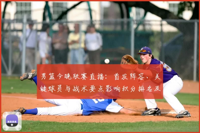 男篮今晚联赛直播:首发阵容、关键球员与战术要点影响积分排名及替补表现