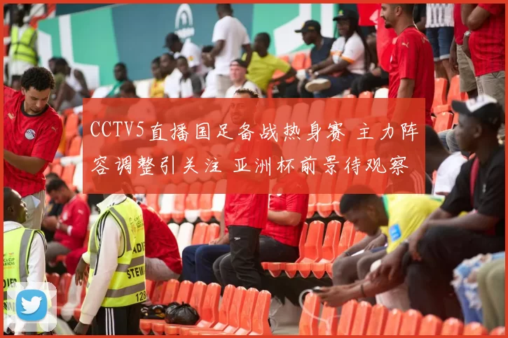 CCTV5直播国足备战热身赛 主力阵容调整引关注 亚洲杯前景待观察