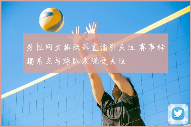 劳拉网女排欧冠直播引关注 赛事转播看点与球队表现受关注