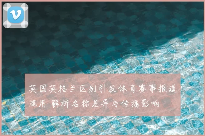 英国英格兰区别引发体育赛事报道混用 解析名称差异与传播影响