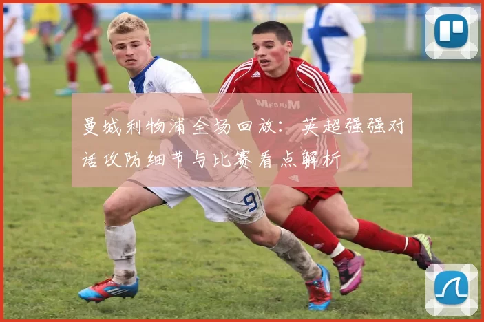曼城利物浦全场回放:英超强强对话攻防细节与比赛看点解析
