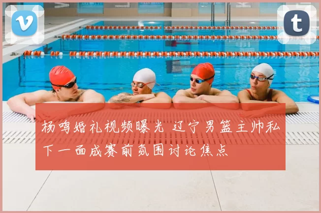 杨鸣婚礼视频曝光 辽宁男篮主帅私下一面成赛前氛围讨论焦点