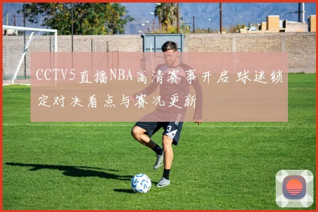 CCTV5直播NBA高清赛事开启 球迷锁定对决看点与赛况更新