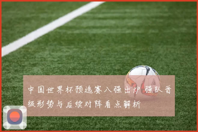 中国世界杯预选赛八强出炉 强队晋级形势与后续对阵看点解析