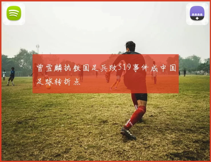 曾雪麟执教国足兵败519事件成中国足球转折点