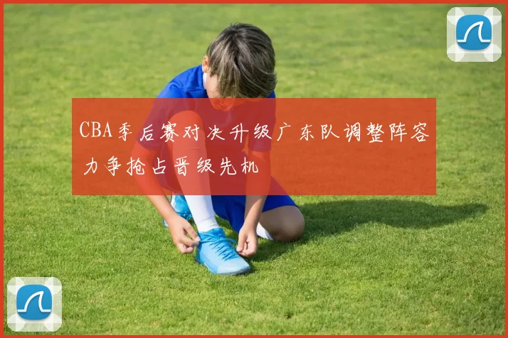 CBA季后赛对决升级广东队调整阵容力争抢占晋级先机