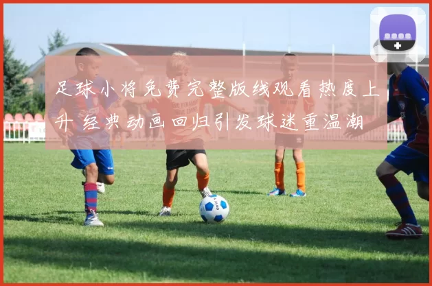 足球小将免费完整版线观看热度上升 经典动画回归引发球迷重温潮