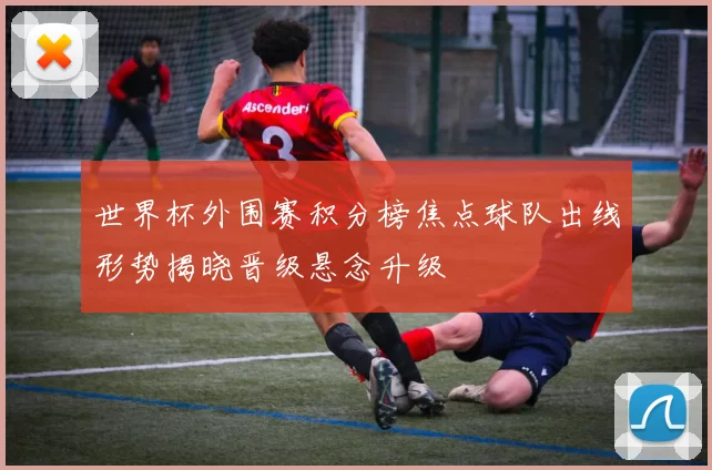 世界杯外围赛积分榜焦点球队出线形势揭晓晋级悬念升级