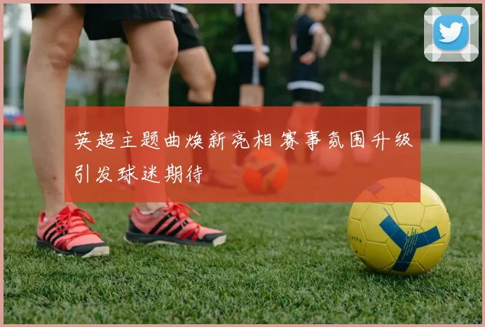 英超主题曲焕新亮相 赛事氛围升级引发球迷期待