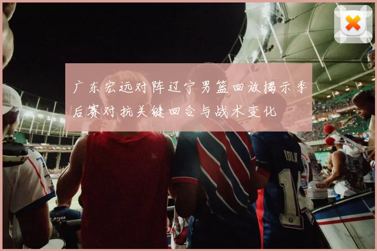 广东宏远对阵辽宁男篮回放揭示季后赛对抗关键回合与战术变化