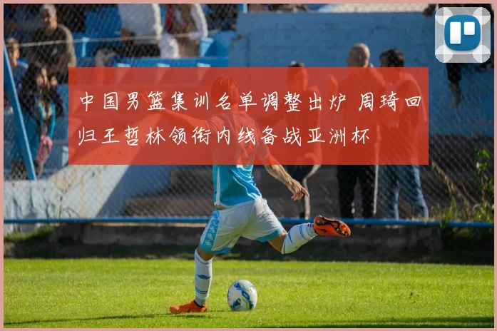 中国男篮集训名单调整出炉 周琦回归王哲林领衔内线备战亚洲杯