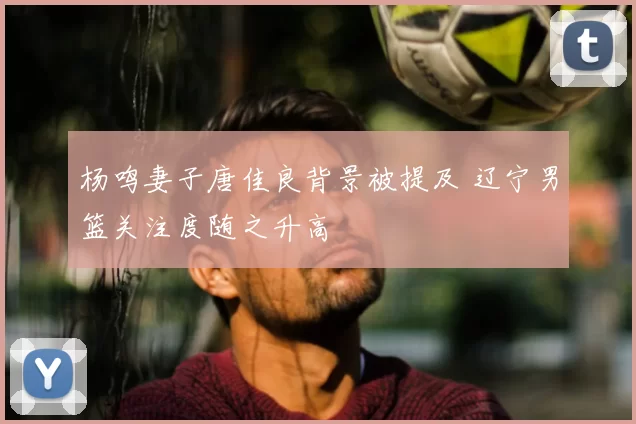 杨鸣妻子唐佳良背景被提及 辽宁男篮关注度随之升高