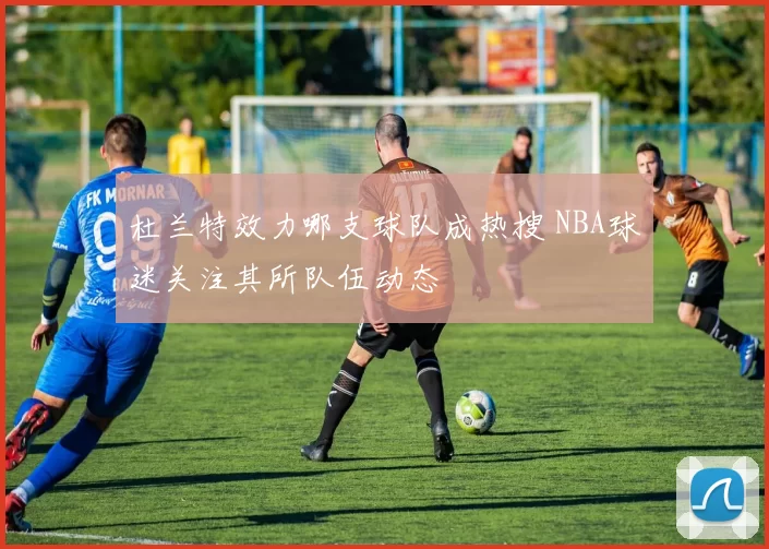 杜兰特效力哪支球队成热搜 NBA球迷关注其所队伍动态