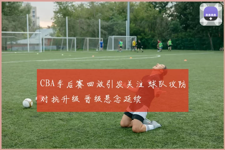 CBA季后赛回放引发关注 球队攻防对抗升级 晋级悬念延续