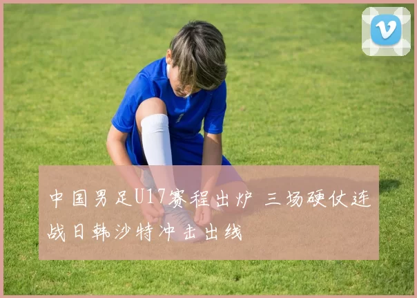 中国男足U17赛程出炉 三场硬仗连战日韩沙特冲击出线