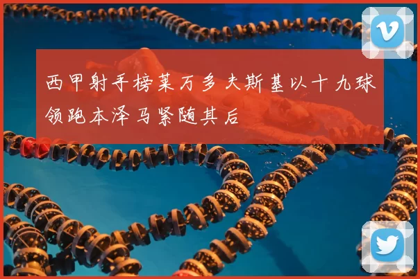 西甲射手榜莱万多夫斯基以十九球领跑本泽马紧随其后