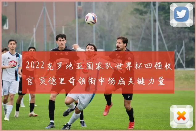 2022克罗地亚国家队世界杯四强收官 莫德里奇领衔中场成关键力量