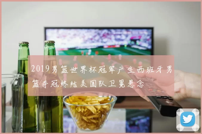 2019男篮世界杯冠军产生西班牙男篮夺冠终结美国队卫冕悬念
