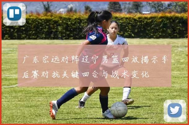 广东宏远对阵辽宁男篮回放揭示季后赛对抗关键回合与战术变化