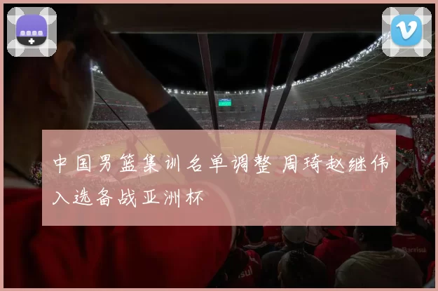 中国男篮集训名单调整 周琦赵继伟入选备战亚洲杯